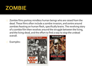  Zombie films portray mindless human beings who are raised from the dead. These films 
often include a zombie invasion, and centre around zombies feasting on human flesh, 
specifically brains. The revolving story of a zombie film then revolves around the struggle 
between the living, and the living-dead, and the effort to find a way to stop the undead 
overall. 
 These films are designed to cause panic to the audience, while depicting scenes of 
isolation, broken down societies, and plenty of gore. They normally conclude in a shocking 
ending, although the lead protagonist, however, does normally survive the onslaught up 
until the end of the film. 
 The stereotypical characters such as children, coward or betrayer crop up to become the 
protagonist's other roadblocks to his ultimate goal of survival. Rarely is there a 
authoritative leader due to the character's prone reaction of panicking and or arguing 
between themselves. 
An example of the zombie genre is Zombie. 
The film’s narrative involves strangers looking for a woman's father who arrive at a 
tropical island where a doctor desperately searches for the cause and cure of a 
recent epidemic of the undead. 
