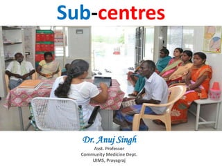 Sub-centres
Dr. Anuj Singh
Asst. Professor
Community Medicine Dept.
UIMS, Prayagraj
 