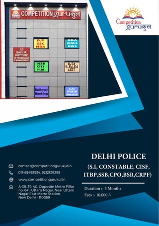 DELHI POLICE
(S.I, CONSTABLE, CISF,
ITBP,SSB,CPO,BSR,CRPF)
A-38, 39, 40, Opposite Metro Pillar
no: 641, Uttam Nagar, Near Uttam
Nagar East Metro Station,
New Delhi - 110059
011-65495934, 9212129295
contact@competitiongurukul.in
www.competitiongurukul.in
Duration :- 3 Months
Fees :- 10,000 /-
 