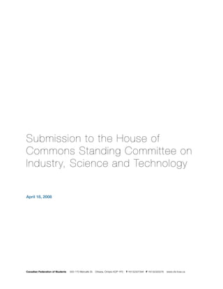 Submission to the House of
Commons Standing Committee on
Industry, Science and Technology

April 18, 2008




Canadian Federation of Students   500-170 Metcalfe St. Ottawa, Ontario K2P 1P3   T 16132327394 F 16132320276   www.cfs-fcee.ca
 