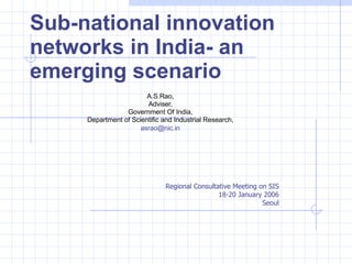 Sub-national innovation networks in India- an emerging scenario A.S.Rao,  Adviser,  Government Of India,  Department of Scientific and Industrial Research,  [email_address]   Regional Consultative Meeting on SIS  18-20 January 2006  Seoul  