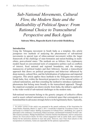 8 Sub-National Movements, Cultural Flow
Sub-National Movements, Cultural
Flow, the Modern State and the
Malleability of Political Space: From
Rational Choice to Transcultural
Perspective and Back Again
Subrata Mitra, Ruprecht-Karls-Universität Heidelberg
Introduction
Using the Telengana movement in South India as a template, this article
juxtaposes two methods of analysing the phenomenon of sub-national
movements (a special type of ethno-national movement) within the larger
framework of the challenge of state-formation and nation-building in multi-
ethnic, post-colonial states.1
The methods are as follows: first, explanatory
models based on conventional tools of comparative politics such as conflicts
of interest, fixed national and regional boundaries, and the strategic
manoeuvres of political leaders and their followers. Second, a transcultural
approach that draws on political perceptions and behaviour influenced by
deep memory, cultural flow, and the hybridisation of indigenous and imported
categories. This article applies these methods to the Telengana movement in
South India, first, within the theoretical perspective of the rational politics of
cultural nationalism, and then extending the method to introduce explanatory
phenomena that belong more broadly to the transcultural approach. Though
the empirical exemplars are drawn mostly from India, the mthod is applicable
to the wider world of sub-national challenges to the modern state.
Sub-national movements belong to the generic category of collective efforts
used to assert cultural nationalism in a territorial space that corresponds to a
homeland that its advocates strongly believe to be legitimately theirs. Typically,
1 An earlier version of this article was presented at the annual conference of the Association for
Asian Studies, Honolulu, March 31–April 3, 2011. I would like to thank the ‘Excellence Cluster: Asia
and Europe in a Global Context: Shifting Asymmetries in Cultural Flows’, Heidelberg, for a grant to
participate in the conference; Lion Koenig, Radu Carciumaru, and Dominik Frommherz for their valu-
able research assistance, Philipp Stockhammer, Christine Sanchez-Stockhammer, and two anonymous
referees for Transcultural Studies for their critical engagement with an earlier draft, and to Andrea
Hacker for her meticulous attention to style and syntax. However, since I have been selective in the
incorporation of comments, I alone am responsible for the opinions expressed here.	
 