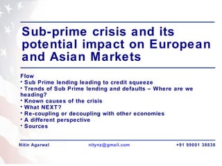Sub-prime crisis and its potential impact on European and Asian Markets  ,[object Object],[object Object],[object Object],[object Object],[object Object],[object Object],[object Object],[object Object],Nitin Agarwal [email_address]   +91 99001 38830 