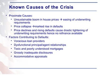 Known Causes of the Crisis Proximate Causes: Unsustainable boom in house prices    easing of underwriting requirements Price collapse   marked rise in defaults Price declines and rising defaults cause drastic tightening of underwriting requirements hence no refinance available Factors Contributing to Defaults: Voracious loan providers Dysfunctional principal/agent relationships  Toxic and poorly understood mortgages Grossly inadequate disclosures Accommodative appraisals 