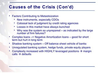 Causes of the Crisis (Con’d) Factors Contributing to Metastisization New instruments, especially CDOs Colossal lack of judgment by credit rating agencies  Losses in this market have always bunched Why was the system so unprepared – as indicated by the large number of firm failures? Complex loans –> Negative Amortization loans – good for short term but hurt in long term Shadow banking system – Off balance sheet vehicle of banks Unregulated banking system, hedge funds, private equity players Complexity increased with HIGHLY leveraged positions    margin calls    defaults  