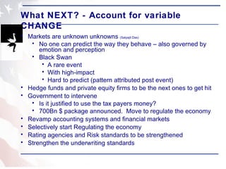 What NEXT? - Account for variable CHANGE Markets are unknown unknowns  (Satyajit Das) No one can predict the way they behave – also governed by emotion and perception Black Swan A rare event With high-impact Hard to predict (pattern attributed post event) Hedge funds and private equity firms to be the next ones to get hit Government to intervene Is it justified to use the tax payers money? 700Bn $ package announced.  Move to regulate the economy Revamp accounting systems and financial markets Selectively start Regulating the economy Rating agencies and Risk standards to be strengthened Strengthen the underwriting standards 