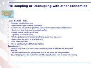 Re-coupling or Decoupling with other economies Asian Markets – India Largely a regulated economy Absence of complex financial instruments Economy still will growth at good rate. Marked by local consumption and demand  Growth may slow down due to re-coupling effect Inflation may be the problem to stay  Tightening of monetary policy With the global turmoil the reforms in finance sector may slow down Growth of service sector to slow down a bit Faith in Dollar to be hit  Due to less liquidity the SME to be impacted Opportunities Investors may have more faith in the positively regulated economies and with growth potential Time for consolidation and getting value picks in the Indian and foreign markets Cash rich companies can make the most of the opportunities – can do some value picking 
