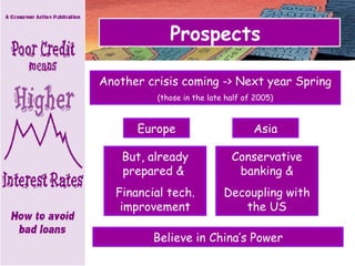 Prospects  Another crisis coming -> Next year Spring (those in the late half of 2005) Believe in China’s Power But, already prepared &  Financial tech. improvement Europe Asia Conservative banking & Decoupling with the US 