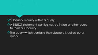 Subquery is query within a query.
A SELECT statement can be nested inside another query
to form a subquery.
The query which contains the subquery is called outer
query.
 