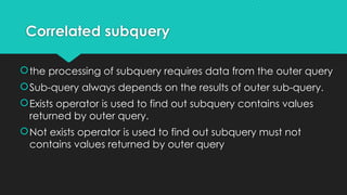 Correlated subquery
the processing of subquery requires data from the outer query
Sub-query always depends on the results of outer sub-query.
Exists operator is used to find out subquery contains values
returned by outer query.
Not exists operator is used to find out subquery must not
contains values returned by outer query
 