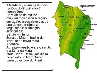 O Nordeste, como as demais regiões do Brasil, não é homogêneo. Para efeito de estudo, costumamos dividir a região em quatro áreas definidas de acordo com o clima, a vegetação e a situação econômica: Sertão – interior Zona da Mata – trecho do litoral onde havia mata Atlântica Agreste – região entre o sertão e a Zona da Mata Meio Norte – faixa localizada no estado do Maranhão e parte do estado do Piauí.  