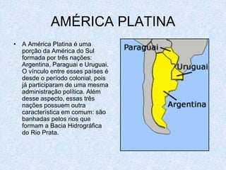 AMÉRICA PLATINA
• A América Platina é uma
porção da América do Sul
formada por três nações:
Argentina, Paraguai e Uruguai.
O vínculo entre esses países é
desde o período colonial, pois
já participaram de uma mesma
administração política. Além
desse aspecto, essas três
nações possuem outra
característica em comum: são
banhadas pelos rios que
formam a Bacia Hidrográfica
do Rio Prata.
 