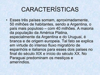 CARACTERÍSTICAS
• Esses três países somam, aproximadamente,
50 milhões de habitantes, sendo a Argentina, o
país mais populoso – com 40 milhões. A maioria
da população da América Platina,
especialmente da Argentina e do Uruguai, é
branca e de origem europeia. Tal fato se explica
em virtude do intenso fluxo migratório de
espanhóis e italianos para esses dois países no
final do século XIX e início do século XX. No
Paraguai predominam os mestiços e
ameríndios.
 