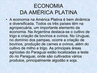 ECONOMIA
DA AMÉRICA PLATINA
• A economia na América Platina é bem dinâmica
e diversificada. Todos os três países têm na
agropecuária, um importante elemento da
economia. Na Argentina destaca-se o cultivo de
trigo e criação de bovinos e ovinos. No Uruguai,
no domínio dos pampas, ocorre a criação de
bovinos, produção de carnes e ovinos, além do
cultivo de milho e trigo. As principais áreas
agrícolas do Paraguai estão localizadas a leste
do rio Paraguai, onde são cultivados vários
produtos, principalmente algodão e soja.
 