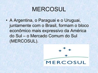 MERCOSUL
• A Argentina, o Paraguai e o Uruguai,
juntamente com o Brasil, formam o bloco
econômico mais expressivo da América
do Sul – o Mercado Comum do Sul
(MERCOSUL).
 