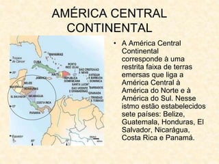 AMÉRICA CENTRAL
CONTINENTAL
• A América Central
Continental
corresponde à uma
restrita faixa de terras
emersas que liga a
América Central à
América do Norte e à
América do Sul. Nesse
istmo estão estabelecidos
sete países: Belize,
Guatemala, Honduras, El
Salvador, Nicarágua,
Costa Rica e Panamá.
 
