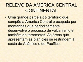 RELEVO DA AMÉRICA CENTRAL
CONTINENTAL
• Uma grande parcela do território que
compõe a América Central é ocupada por
montanhas que periodicamente
desenvolve o processo de vulcanismo e
também de terremotos. As áreas que
apresentam as planícies se restringem à
costa do Atlântico e do Pacífico.
 