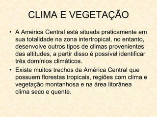 CLIMA E VEGETAÇÃO
• A América Central está situada praticamente em
sua totalidade na zona intertropical, no entanto,
desenvolve outros tipos de climas provenientes
das altitudes, a partir disso é possível identificar
três domínios climáticos.
• Existe muitos trechos da América Central que
possuem florestas tropicais, regiões com clima e
vegetação montanhosa e na área litorânea
clima seco e quente.
 