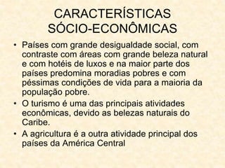 CARACTERÍSTICAS
SÓCIO-ECONÔMICAS
• Países com grande desigualdade social, com
contraste com áreas com grande beleza natural
e com hotéis de luxos e na maior parte dos
países predomina moradias pobres e com
péssimas condições de vida para a maioria da
população pobre.
• O turismo é uma das principais atividades
econômicas, devido as belezas naturais do
Caribe.
• A agricultura é a outra atividade principal dos
países da América Central
 