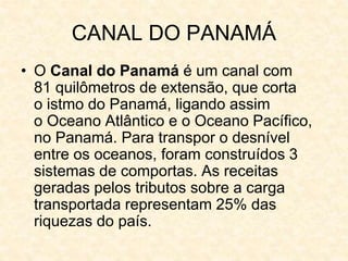 CANAL DO PANAMÁ
• O Canal do Panamá é um canal com
81 quilômetros de extensão, que corta
o istmo do Panamá, ligando assim
o Oceano Atlântico e o Oceano Pacífico,
no Panamá. Para transpor o desnível
entre os oceanos, foram construídos 3
sistemas de comportas. As receitas
geradas pelos tributos sobre a carga
transportada representam 25% das
riquezas do país.
 