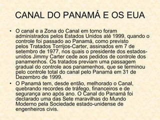 CANAL DO PANAMÁ E OS EUA
• O canal e a Zona do Canal em torno foram
administrados pelos Estados Unidos até 1999, quando o
controle foi passado ao Panamá, como previsto
pelos Tratados Torrijos-Carter, assinados em 7 de
setembro de 1977, nos quais o presidente dos estados-
unidos Jimmy Carter cede aos pedidos de controle dos
panamenhos. Os tratados previam uma passagem
gradual do controle aos panamenhos, que se terminou
pelo controle total do canal pelo Panamá em 31 de
Dezembro de 1999.
• O Panamá tem, desde então, melhorado o Canal,
quebrando recordes de tráfego, financeiros e de
segurança ano após ano. O Canal do Panamá foi
declarado uma das Sete maravilhas do Mundo
Moderno pela Sociedade estado-unidense de
engenheiros civis.
 