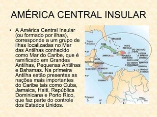 AMÉRICA CENTRAL INSULAR
• A América Central Insular
(ou formado por ilhas),
corresponde a um grupo de
ilhas localizadas no Mar
das Antilhas conhecido
como Mar do Caribe, que é
ramificado em Grandes
Antilhas, Pequenas Antilhas
e Bahamas. Na primeira
Antilha estão presentes as
nações mais importantes
do Caribe tais como Cuba,
Jamaica, Haiti, República
Dominicana e Porto Rico,
que faz parte do controle
dos Estados Unidos.
 