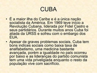 CUBA
• É a maior ilha do Caribe e é a única nação
socialista da América. Em 1969 teve início a
Revolução Cubana, liderada por Fidel Castro e
seus partidários. Durante muitos anos Cuba foi
aliada da URSS e sofreu com o embargo dos
EUA.
• Apesar de graves problemas sociais, Cuba tem
bons indíces sociais como baixa taxa de
analfabetismo, uma medicina bastante
avançada, porém a igualdade no país ocorreu
por baixo e as lideranças do partido comunista
tem uma vida priveligiada enquanto o resto da
população vive com sacrifício.
 