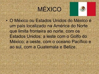 MÉXICO
• O México ou Estados Unidos do México é
um país localizado na América do Norte
que limita fronteira ao norte, com os
Estados Unidos; a leste com o Golfo do
México; a oeste, com o oceano Pacífico e
ao sul, com a Guatemala e Belize.
 