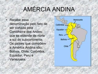 AMÉRCIA ANDINA
• Recebe essa
denominação pelo fato de
ser cortada pela
Cordilheira dos Andes,
que se estende de norte
a sul do subcontinente.
Os países que compõem
a América Andina são:
Bolívia, Chile, Colômbia,
Equador, Peru e
Venezuela.
 