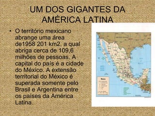 UM DOS GIGANTES DA
AMÉRICA LATINA
• O território mexicano
abrange uma área
de1958 201 km2, a qual
abriga cerca de 109,6
milhões de pessoas. A
capital do país é a cidade
do México. A extensão
territorial do México é
superada somente pelo
Brasil e Argentina entre
os países da América
Latina.
 