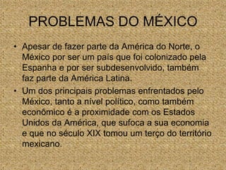 PROBLEMAS DO MÉXICO
• Apesar de fazer parte da América do Norte, o
México por ser um país que foi colonizado pela
Espanha e por ser subdesenvolvido, também
faz parte da América Latina.
• Um dos principais problemas enfrentados pelo
México, tanto a nível político, como também
econômico é a proximidade com os Estados
Unidos da América, que sufoca a sua economia
e que no século XIX tomou um terço do território
mexicano.
 
