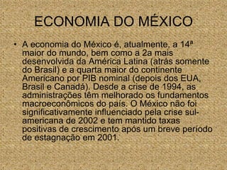 ECONOMIA DO MÉXICO
• A economia do México é, atualmente, a 14ª
maior do mundo, bem como a 2a mais
desenvolvida da América Latina (atrás somente
do Brasil) e a quarta maior do continente
Americano por PIB nominal (depois dos EUA,
Brasil e Canadá). Desde a crise de 1994, as
administrações têm melhorado os fundamentos
macroeconômicos do país. O México não foi
significativamente influenciado pela crise sul-
americana de 2002 e tem mantido taxas
positivas de crescimento após um breve período
de estagnação em 2001.
 