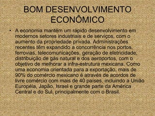 BOM DESENVOLVIMENTO
ECONÔMICO
• A economia mantém um rápido desenvolvimento em
modernos setores industriais e de serviços, com o
aumento da propriedade privada. Administrações
recentes têm expandido a concorrência nos portos,
ferrovias, telecomunicações, geração de eletricidade,
distribuição de gás natural e dos aeroportos, com o
objetivo de melhorar a infra-estrutura mexicana. Como
uma economia orientada para a exportação, mais de
90% do comércio mexicano é através de acordos de
livre comércio com mais de 40 países, incluindo a União
Européia, Japão, Israel e grande parte da América
Central e do Sul, principalmente com o Brasil.
 
