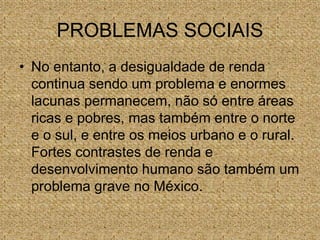 PROBLEMAS SOCIAIS
• No entanto, a desigualdade de renda
continua sendo um problema e enormes
lacunas permanecem, não só entre áreas
ricas e pobres, mas também entre o norte
e o sul, e entre os meios urbano e o rural.
Fortes contrastes de renda e
desenvolvimento humano são também um
problema grave no México.
 