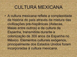 CULTURA MEXICANA
• A cultura mexicana reflete a complexidade
da história do país através da mistura das
civilizações pré-hispânicas (Astecas,
Maias entre outros) e da cultura da
Espanha, transmitida durante a
colonização de 300 anos da Espanha no
México. Elementos culturais exógenos,
principalmente dos Estados Unidos foram
incorporadas à cultura mexicana.
 