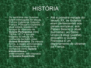 HISTÓRIA
• Os territórios das Guianas
foram colonizados no século
XVI por Inglaterra, Holanda,
França, Portugal e Espanha. O
atual estado brasileiro do
Amapá foi chamado de
Guiana Portuguesa entre
1809 e 1817 e era, até
meados do século XX,
conhecido também como
Guiana Brasileira. Da mesma
forma, a região administrativa
da Guayana atualmente é
conhecida como Guiana
Venezuelana e,
anteriormente, era chamada
de Guiana Espanhola.
• Até a primeira metade do
século XX, as Guianas
eram pertencentes aos
países europeus: aos
Países Baixos (o atual
Suriname), ao Reino
Unido (a atual Guiana),
enquanto a Guiana
Francesa é um
departamento de ultramar
da França.
 