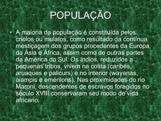 POPULAÇÃO
• A maioria da população é constituída pelos
criolos ou mulatos, como resultado da contínua
mestiçagem dos grupos procedentes da Europa,
da Ásia e África, assim como de outras partes
da América do Sul. Os índios, reduzidos a
pequenas tribos, vivem na costa (caribes,
aruaques e palicurs) e no interior (wayanas,
oiampis e emérilons). Nas proximidades do rio
Maroni, descendentes de escravos foragidos no
século XVIII conservaram seu modo de vida
africano.
 