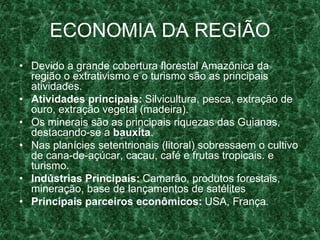 ECONOMIA DA REGIÃO
• Devido a grande cobertura florestal Amazônica da
região o extrativismo e o turismo são as principais
atividades.
• Atividades principais: Silvicultura, pesca, extração de
ouro, extração vegetal (madeira).
• Os minerais são as principais riquezas das Guianas,
destacando-se a bauxita.
• Nas planícies setentrionais (litoral) sobressaem o cultivo
de cana-de-açúcar, cacau, café e frutas tropicais. e
turismo.
• Indústrias Principais: Camarão, produtos forestais,
mineração, base de lançamentos de satélites
• Principais parceiros econômicos: USA, França.
 
