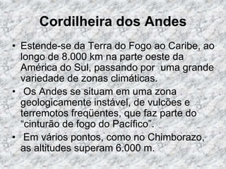 Cordilheira dos Andes
• Estende-se da Terra do Fogo ao Caribe, ao
longo de 8.000 km na parte oeste da
América do Sul, passando por uma grande
variedade de zonas climáticas.
• Os Andes se situam em uma zona
geologicamente instável, de vulcões e
terremotos freqüentes, que faz parte do
“cinturão de fogo do Pacífico”.
• Em vários pontos, como no Chimborazo,
as altitudes superam 6.000 m.
 