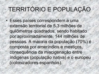 TERRITÓRIO E POPULAÇÃO
• Esses países correspondem a uma
extensão territorial de 5,3 milhões de
quilômetros quadrados, sendo habitado
por aproximadamente, 144 milhões de
pessoas. A maioria da população (70%) é
composta por ameríndios e mestiços,
consequência da miscigenação entre
índigenas (população nativa) e o europeu
(colonizadores espanhóis).
 
