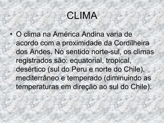 CLIMA
• O clima na América Andina varia de
acordo com a proximidade da Cordilheira
dos Andes. No sentido norte-sul, os climas
registrados são: equatorial, tropical,
desértico (sul do Peru e norte do Chile),
mediterrâneo e temperado (diminuindo as
temperaturas em direção ao sul do Chile).
 