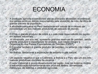 ECONOMIA
• A produção agrícola e extrativista são as principais atividades econômicas
dos países andinos, sendo responsáveis pela absorção da mão de obra de
grande parcela da população.
• A atividade pesqueira no Peru destaca-se em virtude de o mesmo ser
considerado um dos maiores produtores de pescado do mundo.
• O Chile é grande produtor de cobre e o país mais desenvolvido na região
em termos industriais.
• A Venezuela, por sua vez, apresenta grandes reservas de petróleo, sendo
grande produtora e exportadora do produto, cuja nação integra a
Organização dos Países Exportadores de Petróleo (OPEP).
• O Equador também é grande produtor de petróleo, no entanto, não integra
a OPEP.
• Na Bolívia, destaca-se a exploração de estanho e gás natural.
• Um aspecto negativo é que a Colômbia, a Bolívia e o Peru são um dos três
maiores produtores mundiais de cocaína.
• O setor industrial é pouco desenvolvido na região, mas na América Andina
a industrialização fundamenta-se nos produtos têxteis, alimentícios,
metalurgia, de bebidas e produtos agrícolas.
 