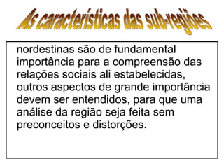 nordestinas são de fundamental importância para a compreensão das relações sociais ali estabelecidas, outros aspectos de grande importância devem ser entendidos, para que uma análise da região seja feita sem preconceitos e distorções.   As características das sub-regiões  