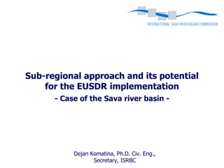 Sub-regional approach and its potential
    for the EUSDR implementation
      - Case of the Sava river basin -




           Dejan Komatina, Ph.D. Civ. Eng.,
                  Secretary, ISRBC
 