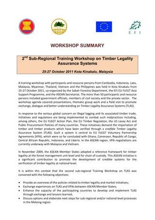 WORKSHOP SUMMARY 
2nd Sub-Regional Training Workshop on Timber Legality Assurance Systems 25-27 October 2011 Kota Kinabalu, Malaysia 
A training workshop with participants and resource persons from Cambodia, Indonesia, Laos, Malaysia, Myanmar, Thailand, Vietnam and the Philippines was held in Kota Kinabalu from 25-27 October 2011, co-organized by the Sabah Forestry Department, the EFI EU FLEGT Asia Support Programme, and the ASEAN Secretariat. The more than 50 participants and resource persons included government officials, members of civil society and the private sector. The workshop agenda covered presentations, thematic group work and a field visit to promote exchange, dialogue and better understanding on Timber Legality Assurance Systems (TLAS). 
In response to the serious global concern on illegal logging and its associated timber trade, initiatives and regulations are being implemented to combat such malpractices including, among others, the EU FLEGT Action Plan, the EU Timber Regulation, the US Lacey Act and Public Procurement Policies of many countries. These initiatives demand the importation of timber and timber products which have been verified through a credible Timber Legality Assurance System (TLAS). Such a system is central to EU FLEGT Voluntary Partnership Agreements (VPA), which were so far concluded with Ghana, Cameroon, Republic of Congo, Central African Republic, Indonesia, and Liberia. In the ASEAN region, VPA negotiations are currently underway with Malaysia and Vietnam. 
In November 2009, the ASEAN Member States adopted a reference framework for timber legality at the forest management unit level and for chain of custody. This ASEAN initiative is a significant contribution to promote the development of credible systems for the verification of timber legality at national level. 
It is within this context that the second sub-regional Training Workshop on TLAS was convened with the following objectives: 
 Provide an overview of the policies related to timber legality and market initiatives; 
 Exchange experiences on TLAS and VPAs between ASEAN Member States; 
 Enhance the capacity of the participating countries to develop and implement TLAS through exchange and lessons learned; 
 Discuss options and elaborate next steps for sub-regional and/or national level processes in the Mekong region.  