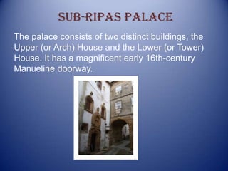 The palace consists of two distinct buildings, the
Upper (or Arch) House and the Lower (or Tower)
House. It has a magnificent early 16th-century
Manueline doorway.
Sub-ripas palace
 