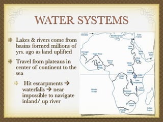WATER SYSTEMS
Lakes & rivers come from
basins formed millions of
yrs. ago as land uplifted
Travel from plateaus in
center of continent to the
sea
   Hit escarpments 
  waterfalls  near
  impossible to navigate
  inland/ up river
 