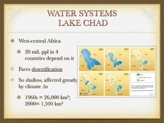 WATER SYSTEMS
               LAKE CHAD

West-central Africa

   20 mil. ppl in 4
   countries depend on it

Faces desertiﬁcation

So shallow, affected greatly
by climate Δs

   1960s = 26,000 km²;
   2000= 1,500 km²
 