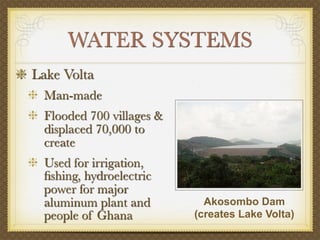 WATER SYSTEMS
Lake Volta
 Man-made
 Flooded 700 villages &
 displaced 70,000 to
 create
 Used for irrigation,
 ﬁshing, hydroelectric
 power for major
 aluminum plant and         Akosombo Dam
 people of Ghana          (creates Lake Volta)
 