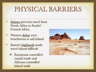 PHYSICAL BARRIERS
Sahara prevents travel from
North Africa to South/
Central Africa
Western deltas were
treacherous to sail inland
Eastern highlands made
travel inland difﬁcult
  Europeans controlled
  coastal trade and
  Africans controlled
  inland trade
 